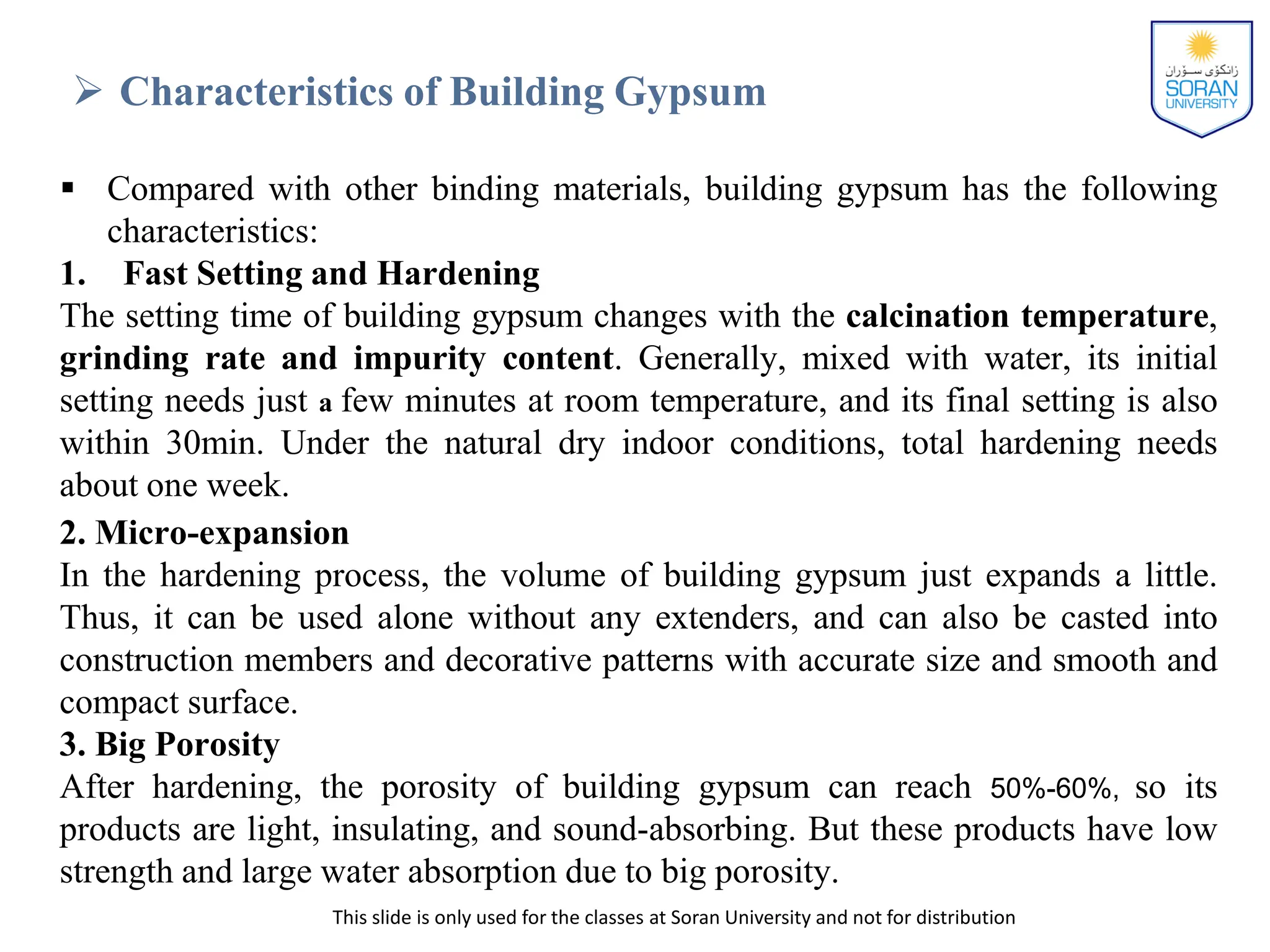 This slide is only used for the classes at Soran University and not for distribution
 Characteristics of Building Gypsum
 Compared with other binding materials, building gypsum has the following
characteristics:
1. Fast Setting and Hardening
The setting time of building gypsum changes with the calcination temperature,
grinding rate and impurity content. Generally, mixed with water, its initial
setting needs just a few minutes at room temperature, and its final setting is also
within 30min. Under the natural dry indoor conditions, total hardening needs
about one week.
2. Micro-expansion
In the hardening process, the volume of building gypsum just expands a little.
Thus, it can be used alone without any extenders, and can also be casted into
construction members and decorative patterns with accurate size and smooth and
compact surface.
3. Big Porosity
After hardening, the porosity of building gypsum can reach 50%-60%, so its
products are light, insulating, and sound-absorbing. But these products have low
strength and large water absorption due to big porosity.
 