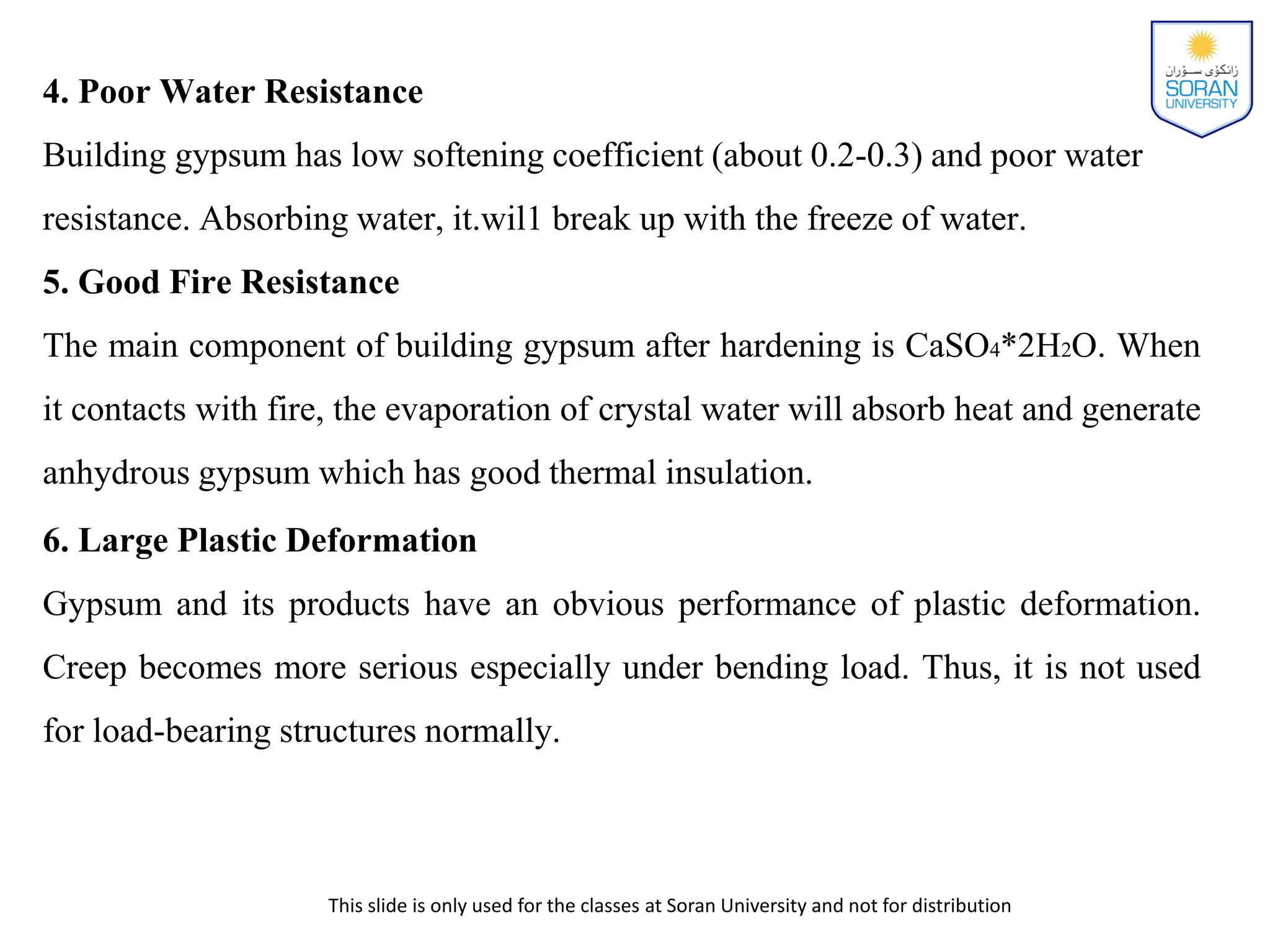 This slide is only used for the classes at Soran University and not for distribution
4. Poor Water Resistance
Building gypsum has low softening coefficient (about 0.2-0.3) and poor water
resistance. Absorbing water, it.wil1 break up with the freeze of water.
5. Good Fire Resistance
The main component of building gypsum after hardening is CaSO4*2H2O. When
it contacts with fire, the evaporation of crystal water will absorb heat and generate
anhydrous gypsum which has good thermal insulation.
6. Large Plastic Deformation
Gypsum and its products have an obvious performance of plastic deformation.
Creep becomes more serious especially under bending load. Thus, it is not used
for load-bearing structures normally.
 