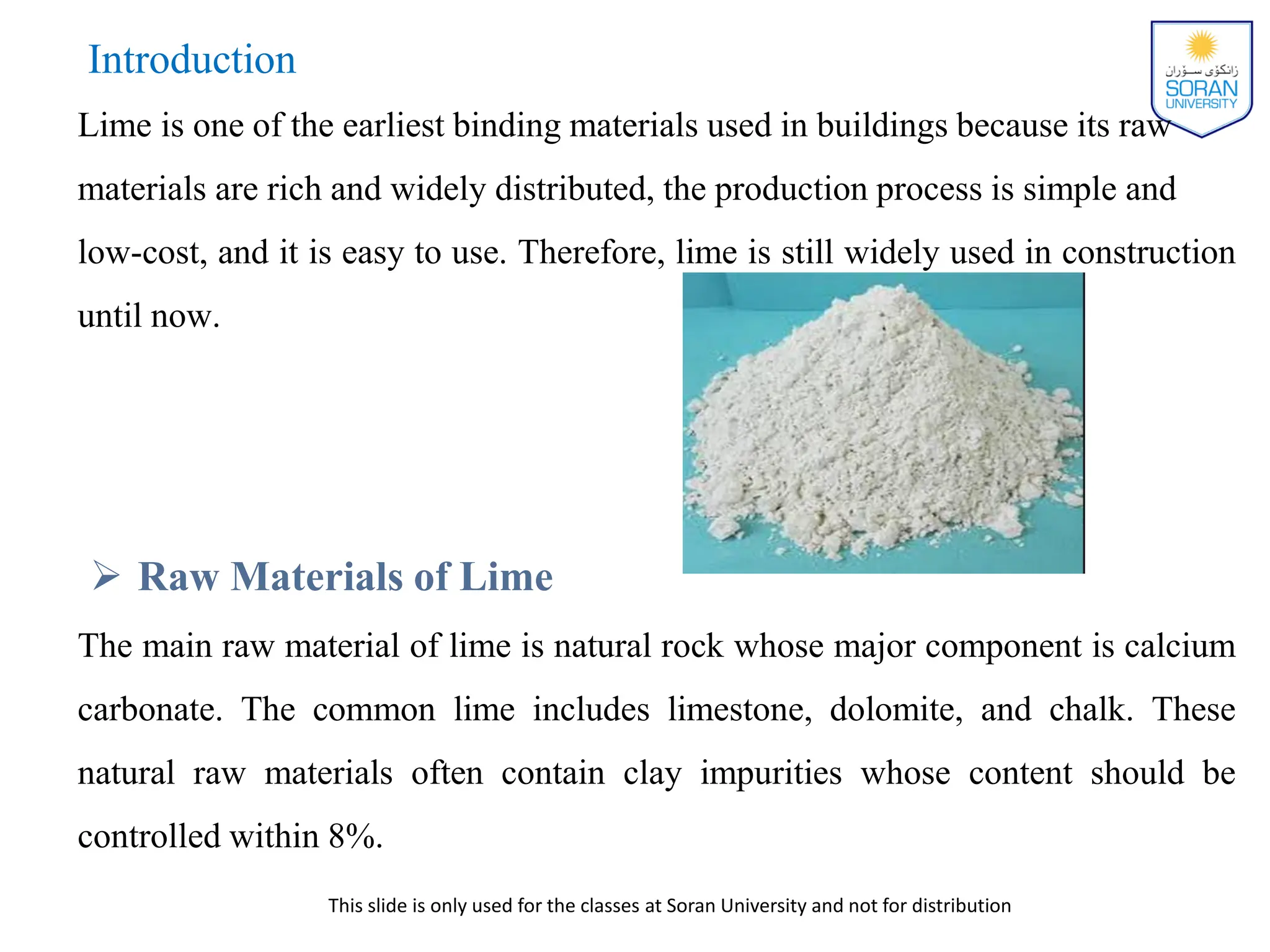 This slide is only used for the classes at Soran University and not for distribution
Introduction
Lime is one of the earliest binding materials used in buildings because its raw
materials are rich and widely distributed, the production process is simple and
low-cost, and it is easy to use. Therefore, lime is still widely used in construction
until now.
 Raw Materials of Lime
The main raw material of lime is natural rock whose major component is calcium
carbonate. The common lime includes limestone, dolomite, and chalk. These
natural raw materials often contain clay impurities whose content should be
controlled within 8%.
 