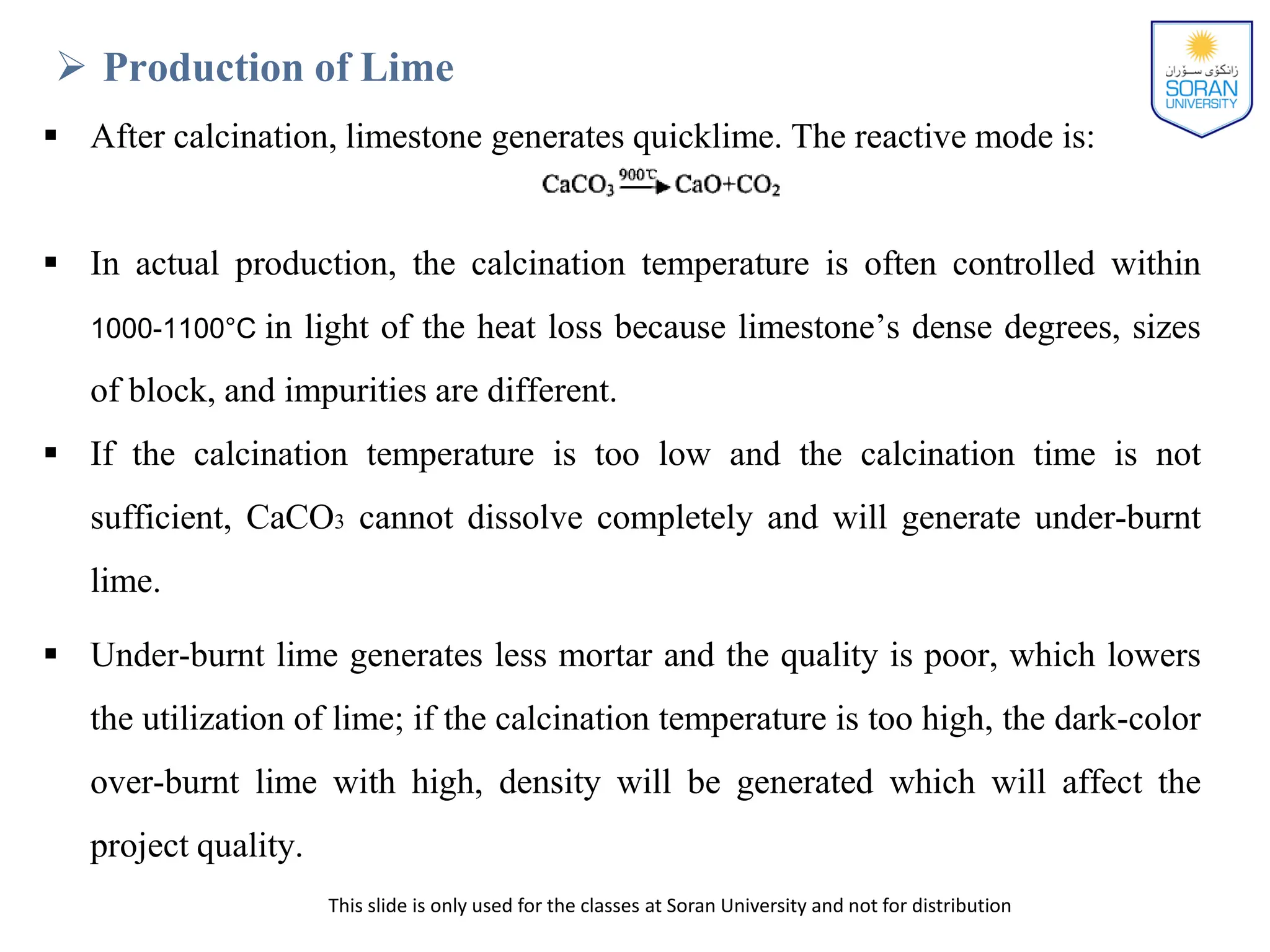This slide is only used for the classes at Soran University and not for distribution
 Production of Lime
 After calcination, limestone generates quicklime. The reactive mode is:
 In actual production, the calcination temperature is often controlled within
1000-1100°C in light of the heat loss because limestone’s dense degrees, sizes
of block, and impurities are different.
 If the calcination temperature is too low and the calcination time is not
sufficient, CaCO3 cannot dissolve completely and will generate under-burnt
lime.
 Under-burnt lime generates less mortar and the quality is poor, which lowers
the utilization of lime; if the calcination temperature is too high, the dark-color
over-burnt lime with high, density will be generated which will affect the
project quality.
 