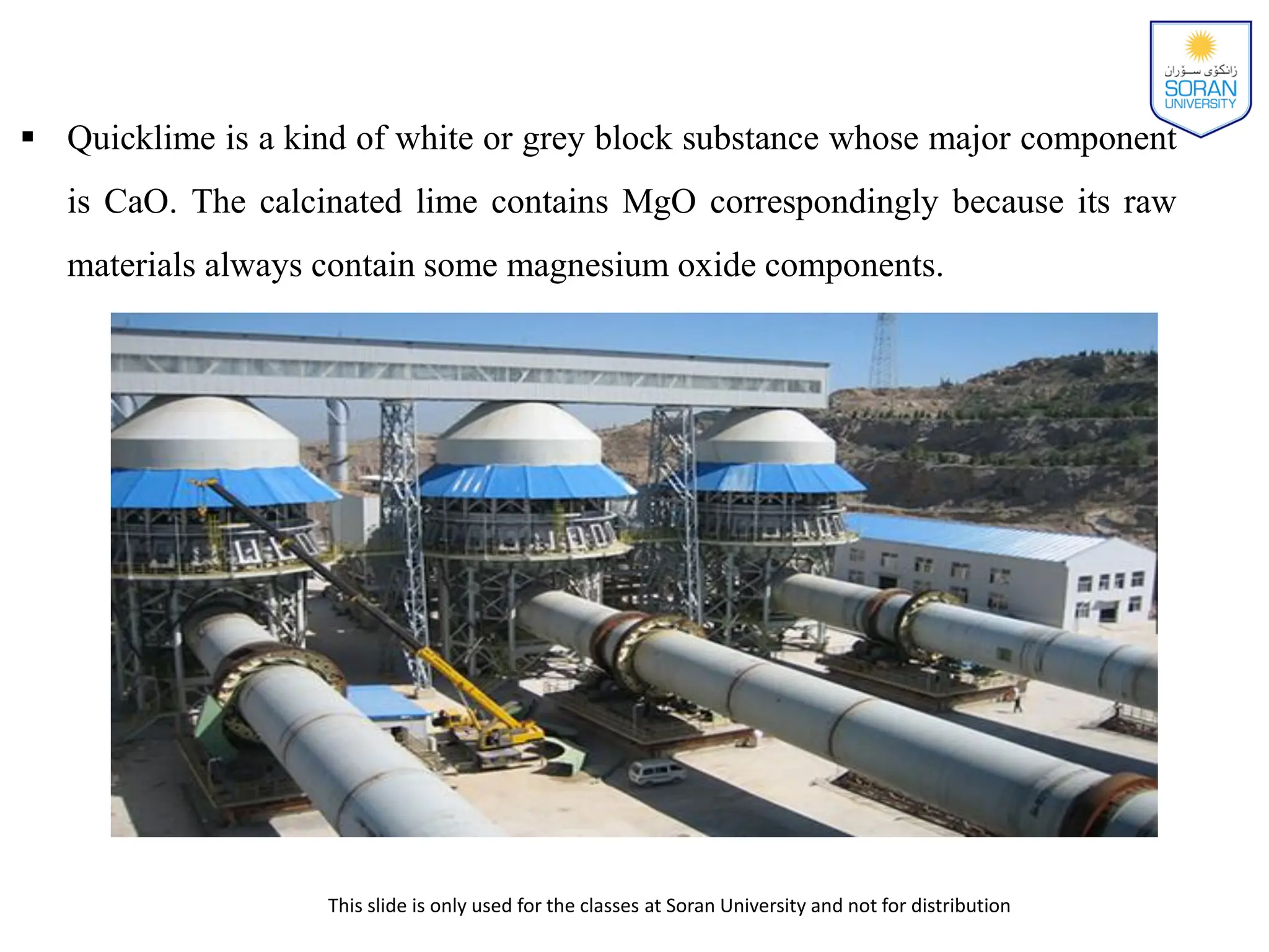 This slide is only used for the classes at Soran University and not for distribution
 Quicklime is a kind of white or grey block substance whose major component
is CaO. The calcinated lime contains MgO correspondingly because its raw
materials always contain some magnesium oxide components.
 