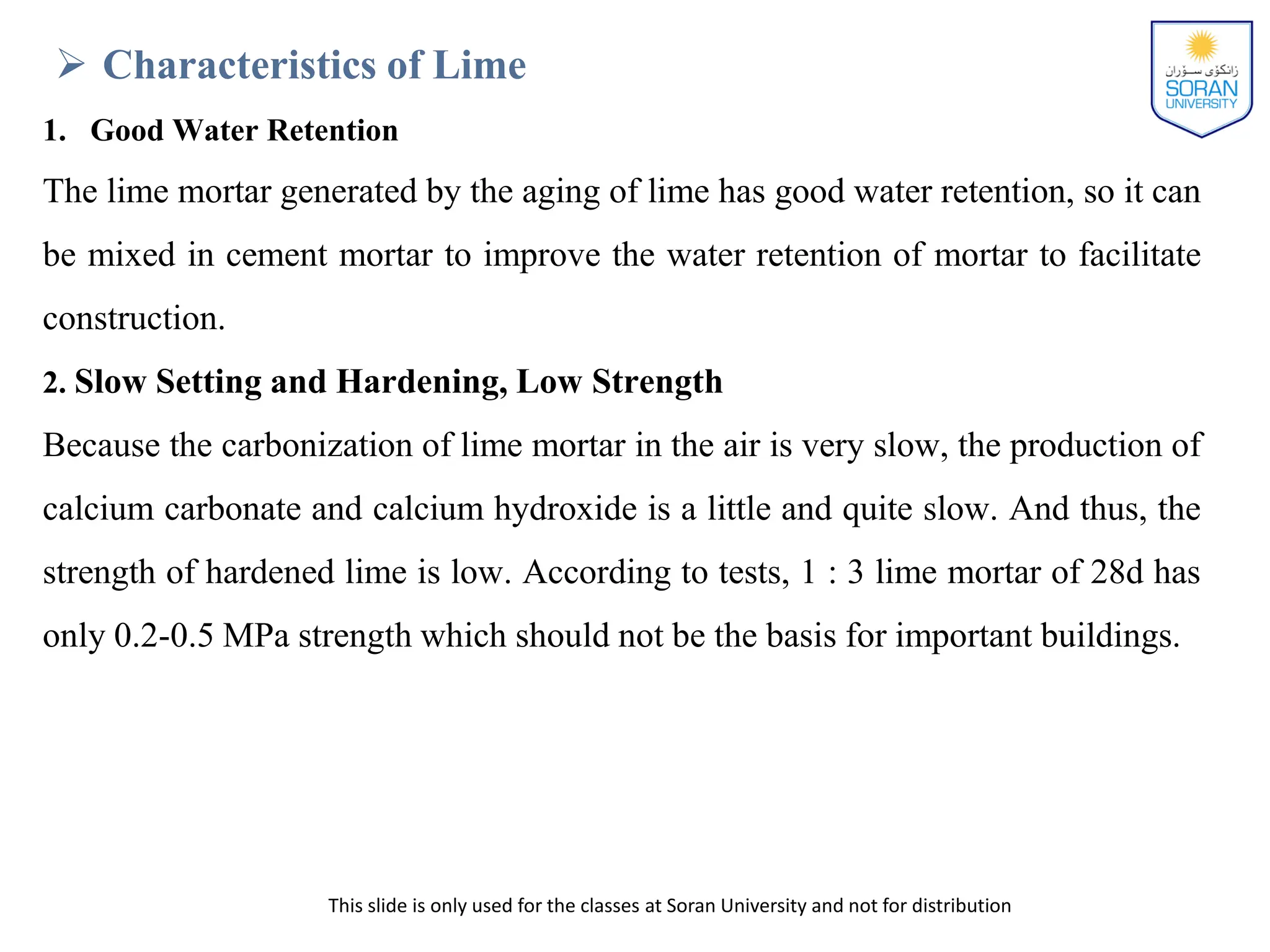 This slide is only used for the classes at Soran University and not for distribution
 Characteristics of Lime
1. Good Water Retention
The lime mortar generated by the aging of lime has good water retention, so it can
be mixed in cement mortar to improve the water retention of mortar to facilitate
construction.
2. Slow Setting and Hardening, Low Strength
Because the carbonization of lime mortar in the air is very slow, the production of
calcium carbonate and calcium hydroxide is a little and quite slow. And thus, the
strength of hardened lime is low. According to tests, 1 : 3 lime mortar of 28d has
only 0.2-0.5 MPa strength which should not be the basis for important buildings.
 