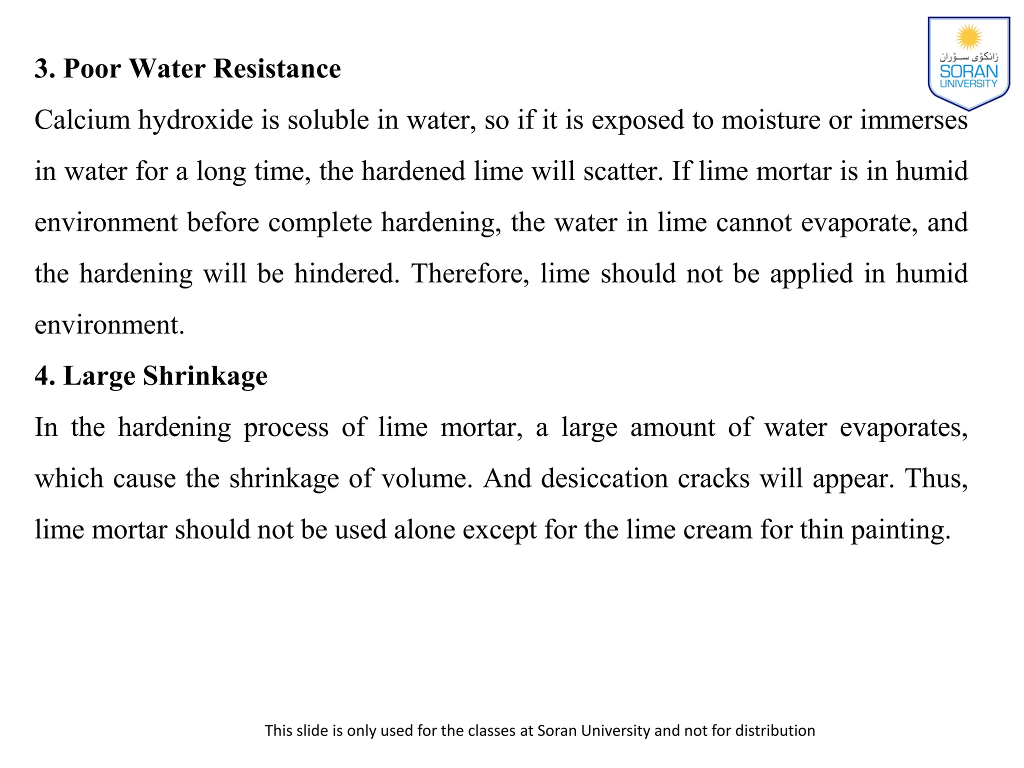 This slide is only used for the classes at Soran University and not for distribution
3. Poor Water Resistance
Calcium hydroxide is soluble in water, so if it is exposed to moisture or immerses
in water for a long time, the hardened lime will scatter. If lime mortar is in humid
environment before complete hardening, the water in lime cannot evaporate, and
the hardening will be hindered. Therefore, lime should not be applied in humid
environment.
4. Large Shrinkage
In the hardening process of lime mortar, a large amount of water evaporates,
which cause the shrinkage of volume. And desiccation cracks will appear. Thus,
lime mortar should not be used alone except for the lime cream for thin painting.
 
