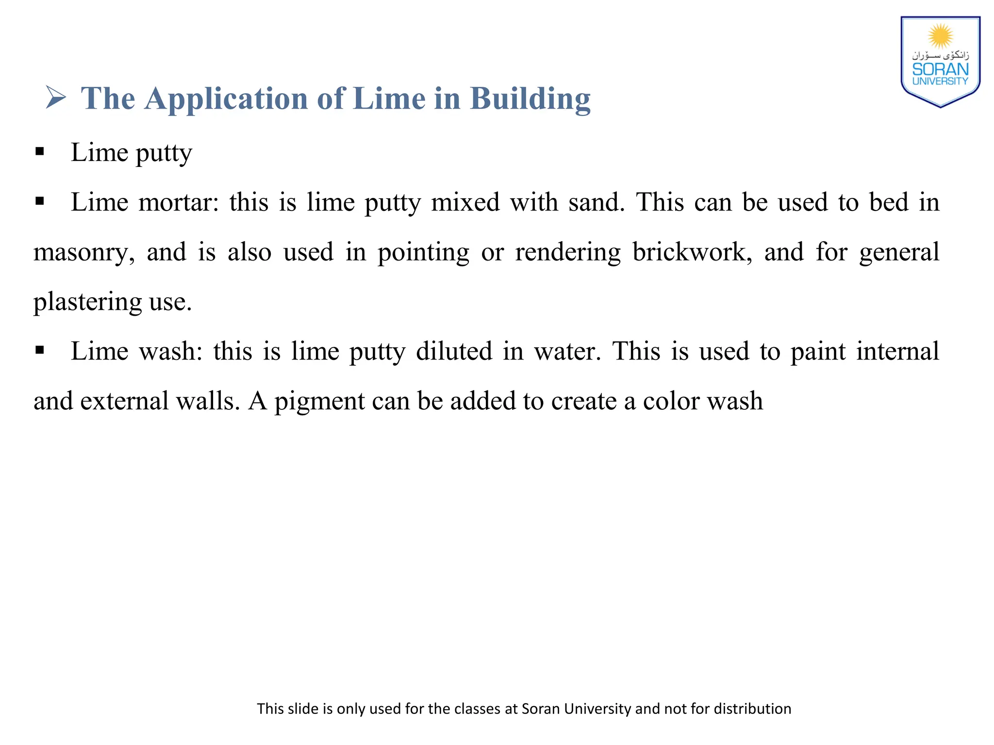 This slide is only used for the classes at Soran University and not for distribution
 The Application of Lime in Building
 Lime putty
 Lime mortar: this is lime putty mixed with sand. This can be used to bed in
masonry, and is also used in pointing or rendering brickwork, and for general
plastering use.
 Lime wash: this is lime putty diluted in water. This is used to paint internal
and external walls. A pigment can be added to create a color wash
 