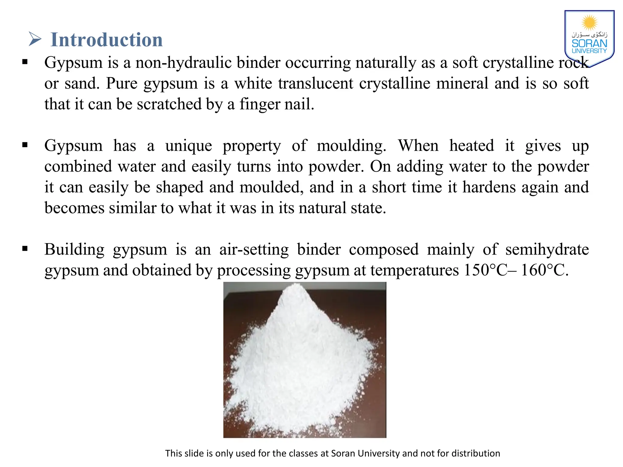 This slide is only used for the classes at Soran University and not for distribution
 Introduction
 Gypsum is a non-hydraulic binder occurring naturally as a soft crystalline rock
or sand. Pure gypsum is a white translucent crystalline mineral and is so soft
that it can be scratched by a finger nail.
 Gypsum has a unique property of moulding. When heated it gives up
combined water and easily turns into powder. On adding water to the powder
it can easily be shaped and moulded, and in a short time it hardens again and
becomes similar to what it was in its natural state.
 Building gypsum is an air-setting binder composed mainly of semihydrate
gypsum and obtained by processing gypsum at temperatures 150°C– 160°C.
 