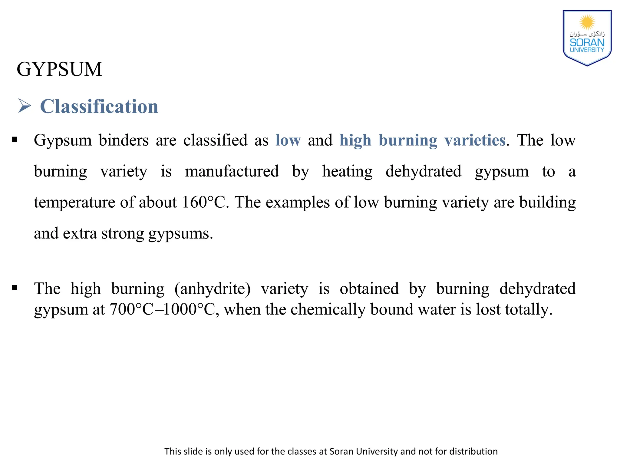 This slide is only used for the classes at Soran University and not for distribution
GYPSUM
 Classification
 Gypsum binders are classified as low and high burning varieties. The low
burning variety is manufactured by heating dehydrated gypsum to a
temperature of about 160°C. The examples of low burning variety are building
and extra strong gypsums.
 The high burning (anhydrite) variety is obtained by burning dehydrated
gypsum at 700°C–1000°C, when the chemically bound water is lost totally.
 