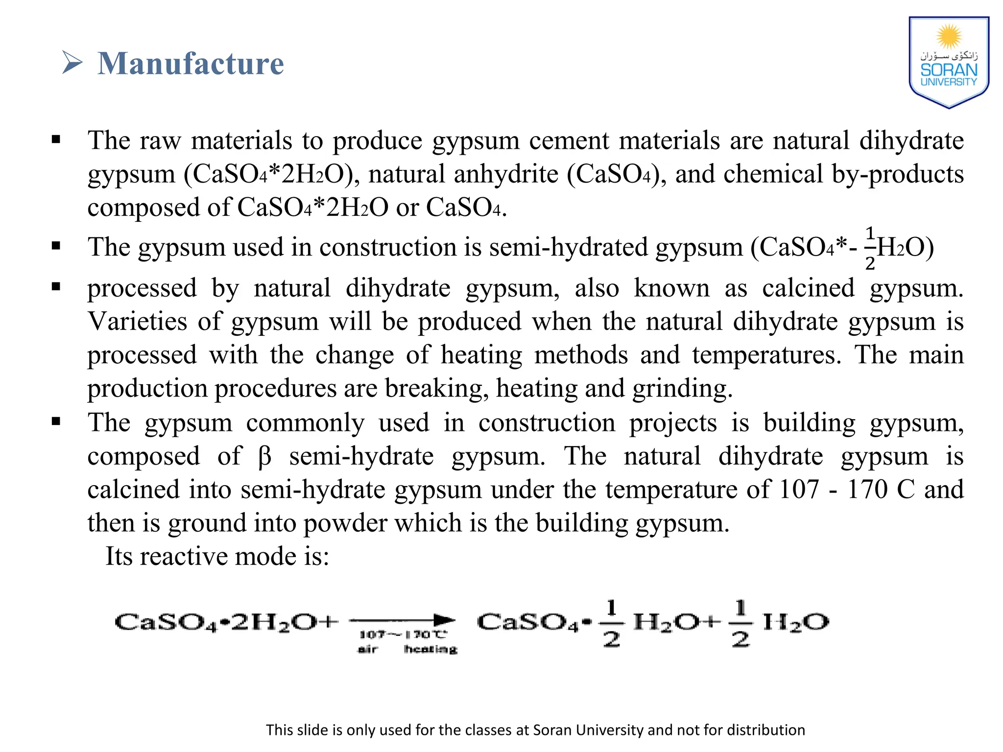 This slide is only used for the classes at Soran University and not for distribution
 Manufacture
 The raw materials to produce gypsum cement materials are natural dihydrate
gypsum (CaSO4*2H2O), natural anhydrite (CaSO4), and chemical by-products
composed of CaSO4*2H2O or CaSO4.
 The gypsum used in construction is semi-hydrated gypsum (CaSO4*-
1
2
H2O)
 processed by natural dihydrate gypsum, also known as calcined gypsum.
Varieties of gypsum will be produced when the natural dihydrate gypsum is
processed with the change of heating methods and temperatures. The main
production procedures are breaking, heating and grinding.
 The gypsum commonly used in construction projects is building gypsum,
composed of β semi-hydrate gypsum. The natural dihydrate gypsum is
calcined into semi-hydrate gypsum under the temperature of 107 - 170 C and
then is ground into powder which is the building gypsum.
Its reactive mode is:
 