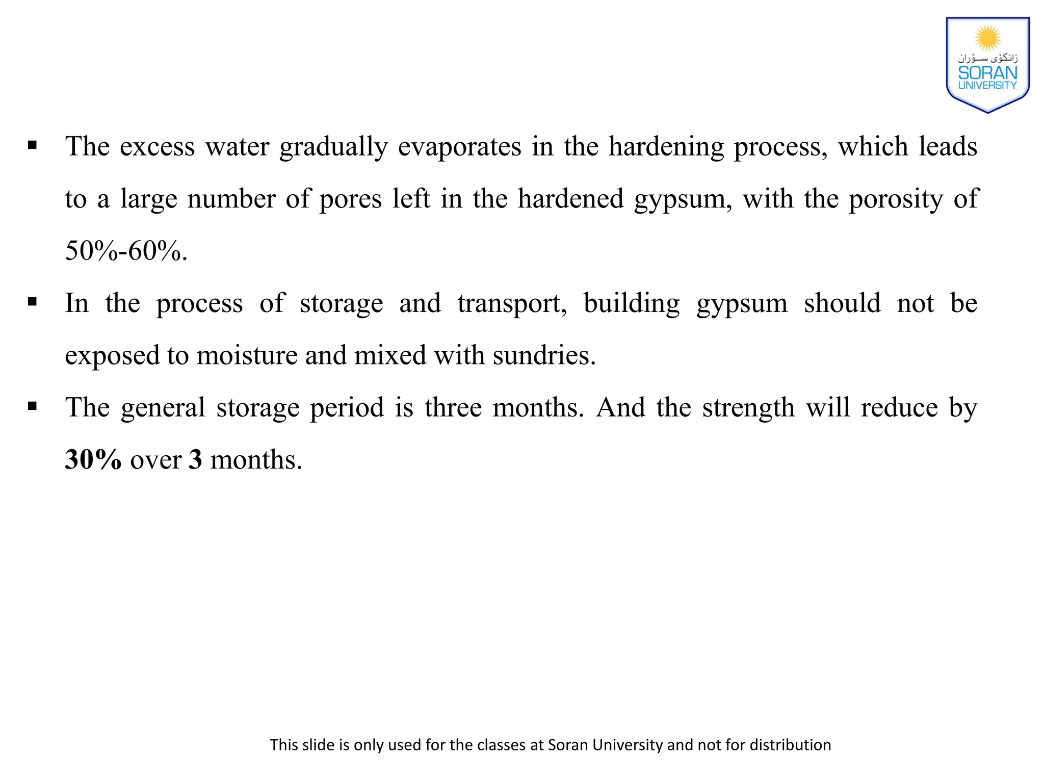 This slide is only used for the classes at Soran University and not for distribution
 The excess water gradually evaporates in the hardening process, which leads
to a large number of pores left in the hardened gypsum, with the porosity of
50%-60%.
 In the process of storage and transport, building gypsum should not be
exposed to moisture and mixed with sundries.
 The general storage period is three months. And the strength will reduce by
30% over 3 months.
 