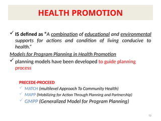  IS defined as “A combination of educational and environmental
supports for actions and condition of living conducive to
health.”
Models for Program Planning in Health Promotion
 planning models have been developed to guide planning
process
PRECEDE-PROCEED
 MATCH (multilevel Approach To Community Health)
 MAPP (Mobilizing for Action Through Planning and Partnership)
 GMPP (Generalized Model for Program Planning)
10
HEALTH PROMOTION
 