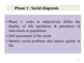 o Phase 1: seeks to subjectively define the
Quality of life (problems & priorities) of
individuals or population
o Self assessment of the needs
o Identify social problems that impact quality of
life
14
Phase 1 : Social diagnosis
 