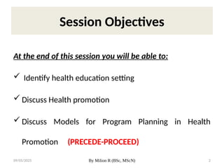 09/05/2025 By Milion R (BSc, MScN) 2
Session Objectives
At the end of this session you will be able to:
 Identify health education setting
 Discuss Health promotion
 Discuss Models for Program Planning in Health
Promotion (PRECEDE-PROCEED)
 