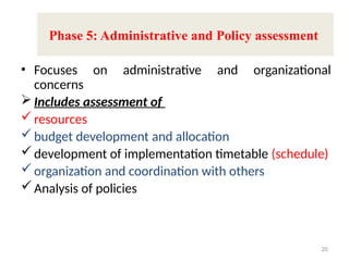 • Focuses on administrative and organizational
concerns
 Includes assessment of
resources
budget development and allocation
development of implementation timetable (schedule)
organization and coordination with others
Analysis of policies
20
Phase 5: Administrative and Policy assessment
 
