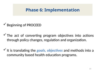 Beginning of PROCEED
The act of converting program objectives into actions
through policy changes, regulation and organization.
It is translating the goals, objectives and methods into a
community based health education programs.
23
Phase 6: Implementation
 