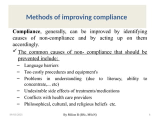 09/05/2025 By Milion R (BSc, MScN) 6
Methods of improving compliance
Compliance, generally, can be improved by identifying
causes of non-compliance and by acting up on them
accordingly.
 The common causes of non- compliance that should be
prevented include:
– Language barriers
– Too costly procedures and equipment's
– Problems in understanding (due to literacy, ability to
concentrate,... etc)
– Undesirable side effects of treatments/medications
– Conflicts with health care providers
– Philosophical, cultural, and religious beliefs etc.
 