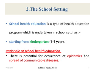 09/05/2025 By Milion R (BSc, MScN) 7
2.The School Setting
• School health education is a type of health education
program which is undertaken in school settings :-
• starting from kindergarten (3-6 year).
Rationale of school health education
• There is potential for occurrence of epidemics and
spread of communicable diseases.
 