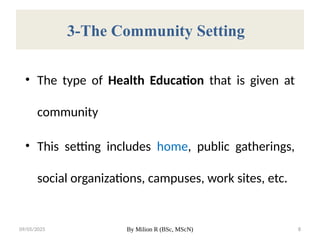 09/05/2025 By Milion R (BSc, MScN) 8
3-The Community Setting
• The type of Health Education that is given at
community
• This setting includes home, public gatherings,
social organizations, campuses, work sites, etc.
 