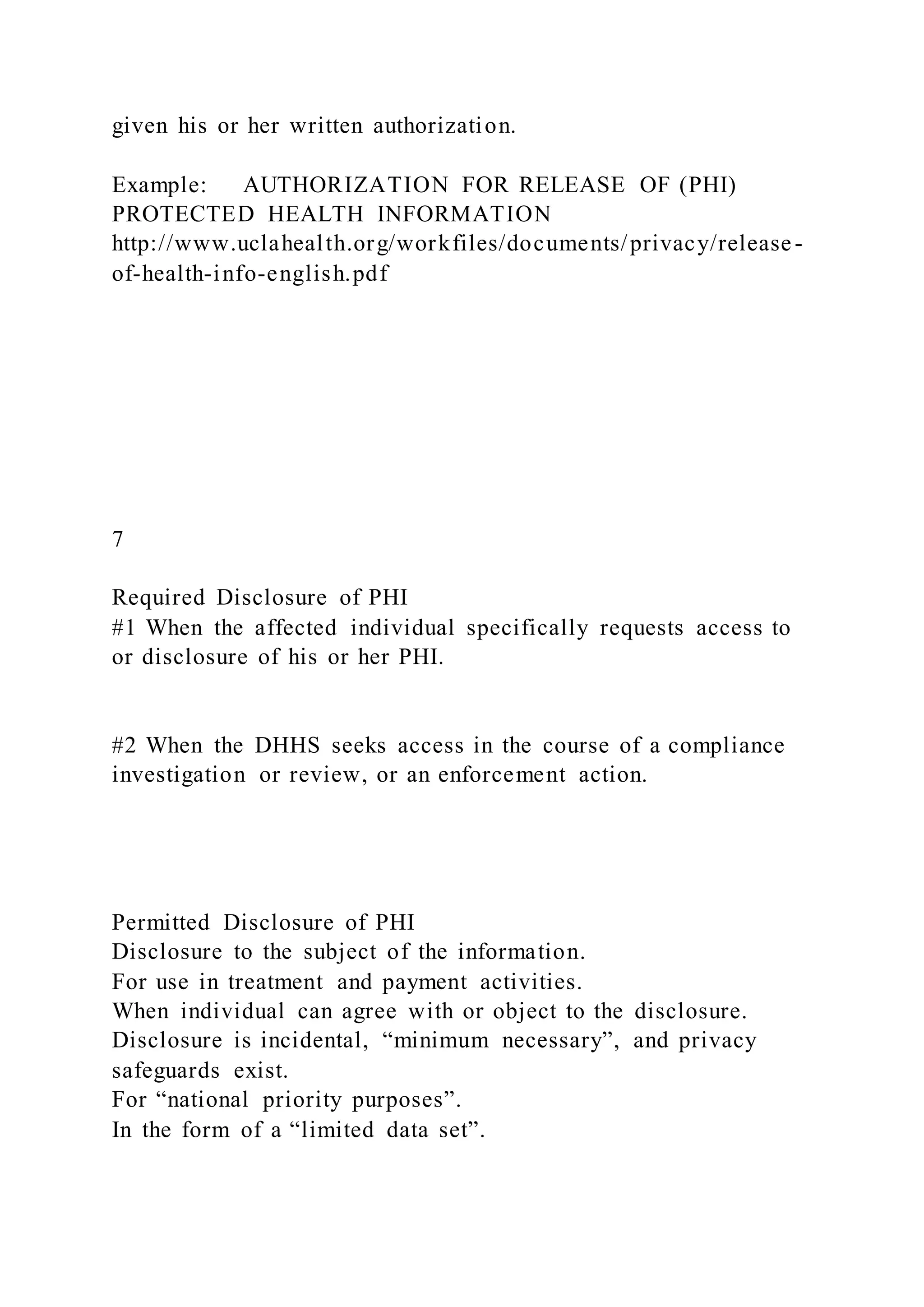 given his or her written authorization.
Example: AUTHORIZATION FOR RELEASE OF (PHI)
PROTECTED HEALTH INFORMATION
http://www.uclahealth.org/workfiles/documents/privacy/release-
of-health-info-english.pdf
7
Required Disclosure of PHI
#1 When the affected individual specifically requests access to
or disclosure of his or her PHI.
#2 When the DHHS seeks access in the course of a compliance
investigation or review, or an enforcement action.
Permitted Disclosure of PHI
Disclosure to the subject of the information.
For use in treatment and payment activities.
When individual can agree with or object to the disclosure.
Disclosure is incidental, “minimum necessary”, and privacy
safeguards exist.
For “national priority purposes”.
In the form of a “limited data set”.
 