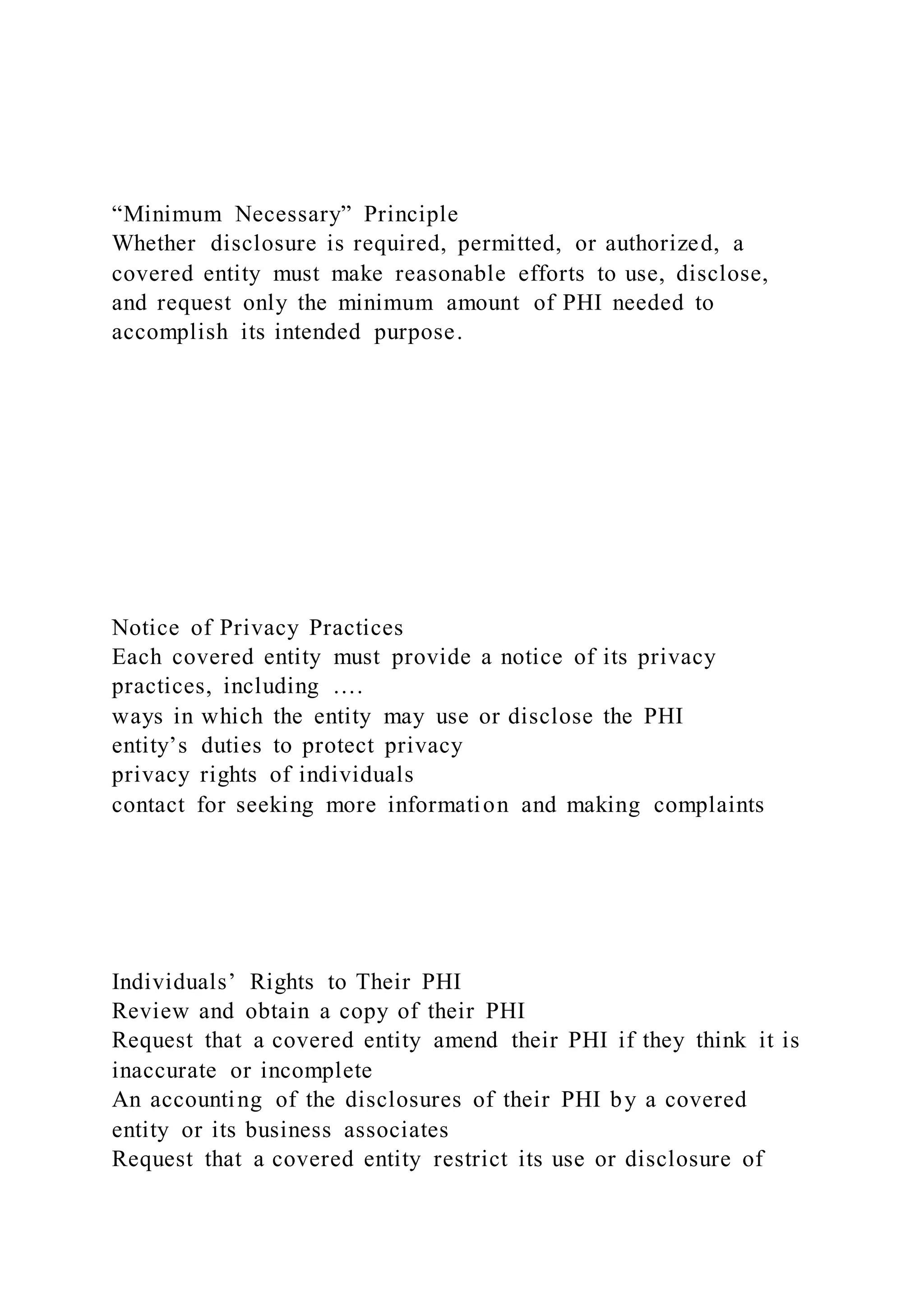 “Minimum Necessary” Principle
Whether disclosure is required, permitted, or authorized, a
covered entity must make reasonable efforts to use, disclose,
and request only the minimum amount of PHI needed to
accomplish its intended purpose.
Notice of Privacy Practices
Each covered entity must provide a notice of its privacy
practices, including ….
ways in which the entity may use or disclose the PHI
entity’s duties to protect privacy
privacy rights of individuals
contact for seeking more information and making complaints
Individuals’ Rights to Their PHI
Review and obtain a copy of their PHI
Request that a covered entity amend their PHI if they think it is
inaccurate or incomplete
An accounting of the disclosures of their PHI by a covered
entity or its business associates
Request that a covered entity restrict its use or disclosure of
 