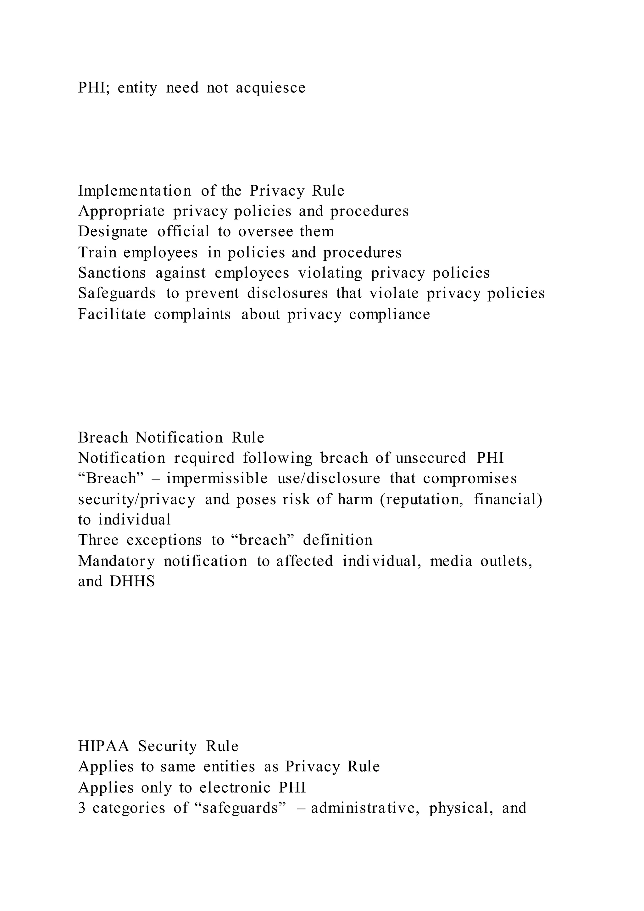 PHI; entity need not acquiesce
Implementation of the Privacy Rule
Appropriate privacy policies and procedures
Designate official to oversee them
Train employees in policies and procedures
Sanctions against employees violating privacy policies
Safeguards to prevent disclosures that violate privacy policies
Facilitate complaints about privacy compliance
Breach Notification Rule
Notification required following breach of unsecured PHI
“Breach” – impermissible use/disclosure that compromises
security/privacy and poses risk of harm (reputation, financial)
to individual
Three exceptions to “breach” definition
Mandatory notification to affected individual, media outlets,
and DHHS
HIPAA Security Rule
Applies to same entities as Privacy Rule
Applies only to electronic PHI
3 categories of “safeguards” – administrative, physical, and
 