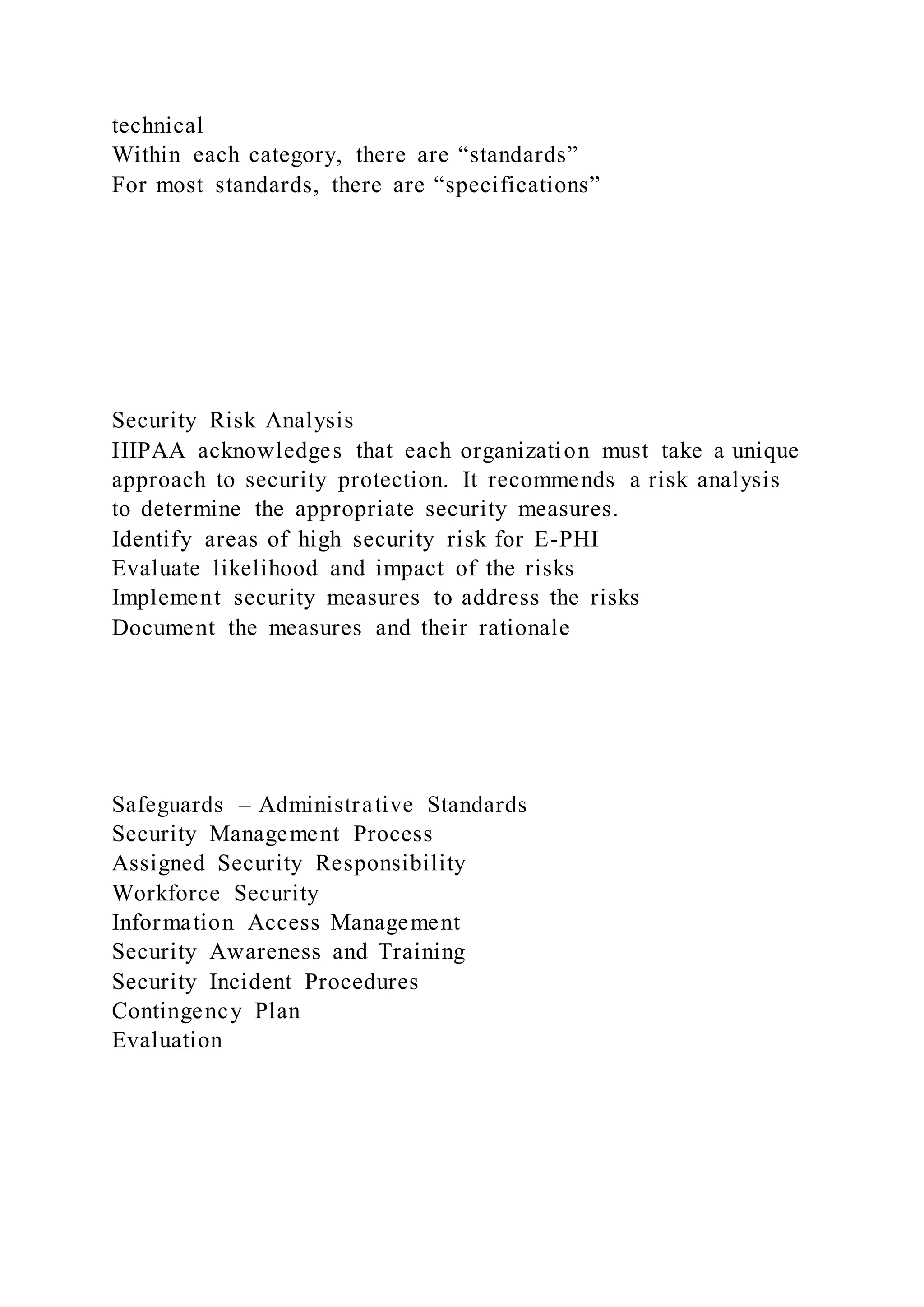 technical
Within each category, there are “standards”
For most standards, there are “specifications”
Security Risk Analysis
HIPAA acknowledges that each organization must take a unique
approach to security protection. It recommends a risk analysis
to determine the appropriate security measures.
Identify areas of high security risk for E-PHI
Evaluate likelihood and impact of the risks
Implement security measures to address the risks
Document the measures and their rationale
Safeguards – Administrative Standards
Security Management Process
Assigned Security Responsibility
Workforce Security
Information Access Management
Security Awareness and Training
Security Incident Procedures
Contingency Plan
Evaluation
 