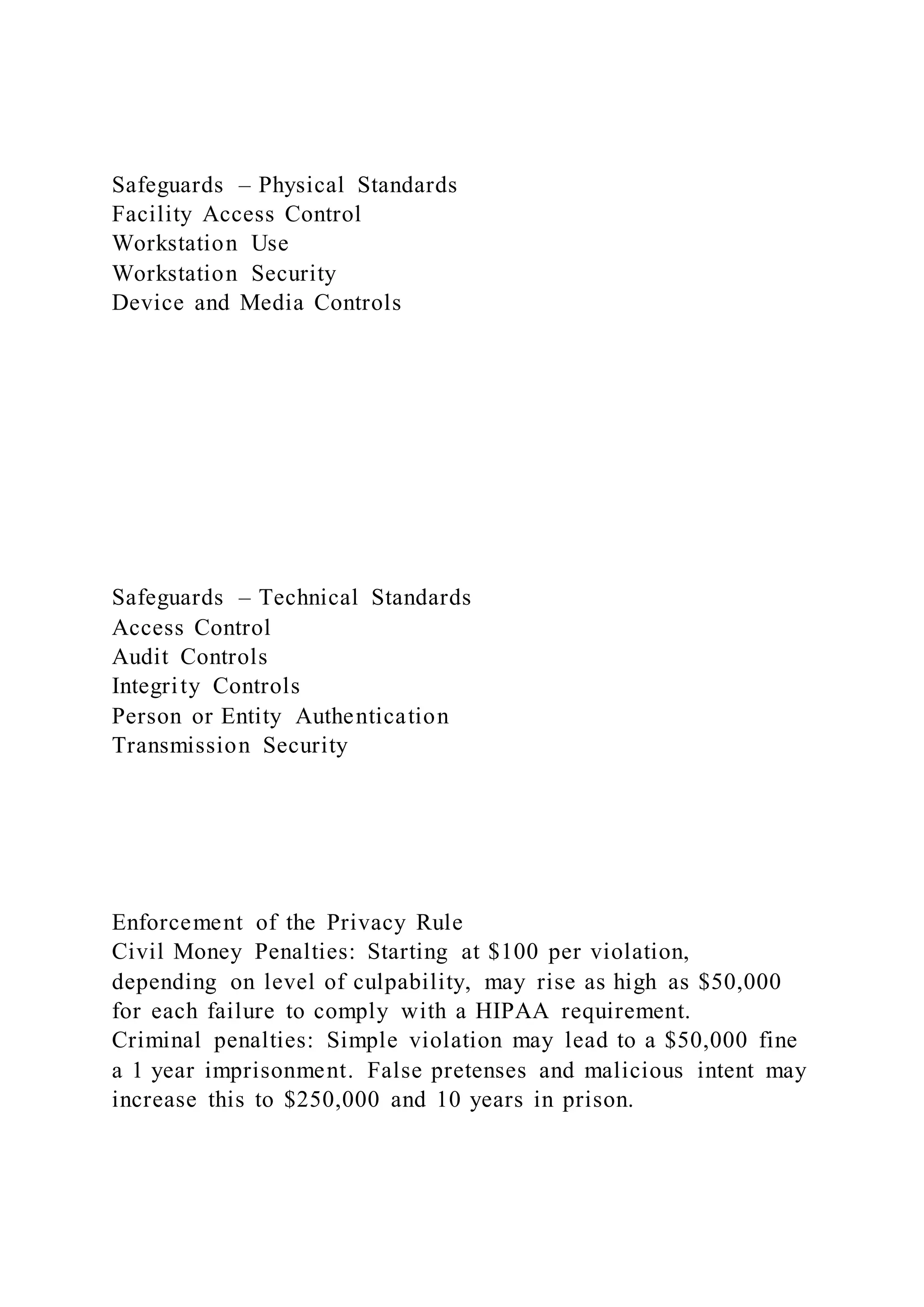 Safeguards – Physical Standards
Facility Access Control
Workstation Use
Workstation Security
Device and Media Controls
Safeguards – Technical Standards
Access Control
Audit Controls
Integrity Controls
Person or Entity Authentication
Transmission Security
Enforcement of the Privacy Rule
Civil Money Penalties: Starting at $100 per violation,
depending on level of culpability, may rise as high as $50,000
for each failure to comply with a HIPAA requirement.
Criminal penalties: Simple violation may lead to a $50,000 fine
a 1 year imprisonment. False pretenses and malicious intent may
increase this to $250,000 and 10 years in prison.
 