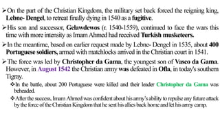 On the part of the Christian Kingdom, the military set back forced the reigning king,
Lebne- Dengel, to retreat finally dying in 1540 as a fugitive.
His son and successor, Gelawdewos (r. 1540-1559), continued to face the wars this
time with more intensity as ImamAhmed had received Turkish musketeers.
In the meantime, based on earlier request made by Lebne- Dengel in 1535, about 400
Portuguese soldiers, armed with matchlocks arrived in the Christian court in 1541.
The force was led by Christopher da Gama, the youngest son of Vasco da Gama.
However, in August 1542 the Christian army was defeated in Ofla, in today's southern
Tigray.
In the battle, about 200 Portuguese were killed and their leader Christopher da Gama was
beheaded.
After thesuccess,ImamAhmedwasconfidentabouthisarmy’sabilitytorepulseany futureattack
bytheforceoftheChristian Kingdomthathesenthisallies backhomeandlethisarmycamp.
 