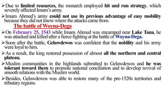 Due to limited resources, the monarch employed hit and run strategy, which
severelyaffectedImam’s army.
Imam Ahmed’s army could not use its previous advantage of easy mobility
becausetheydid not know wheretheattackscamefrom.
The battle ofWoyna-Dega
On February 25, 1543 while Imam Ahmed was encamped near Lake Tana, he
was attackedand killedaftera fiercefightingat thebattleof Woyna-Dega.
Soon after the battle, Gelawdewos was confident that the nobility and his army
wereloyalto him.
As a result, the king restored possession of almost all the northern and central
plateau.
Muslim communities in the highlands submitted to Gelawdewos and he was
tolerant toward them to promote national conciliation and to develop revival of
smooth relationswiththeMuslim world.
Besides, Gelawdewos was able to restore many of the pre-1520s territories and
tributaryregions.
 