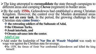 The king attempted to reconsolidate the state through campaigns to
different areas and camping Chewa (regiment) in border areas.
By the early 1550s, Gelawdewos had established a strong Christian
Kingdom. However, the control over the Muslim dominated areas
was not an easy task. In the period, the growing challenge to the
Christian state came from:-
 the retreating soldiers of the Sultanate ofAdal,
the OttomanTurks,
Jesuit interlude, and
Oromo advance into the center.
Adal’s Case
Adal under the leadership of Nur Ibn al- Waazir Mujahid was ready to
wage war against the Christian state for revenge.
In 1559, the forces of Emir Nur confronted Gelawdewos and killed the king
himself.
 