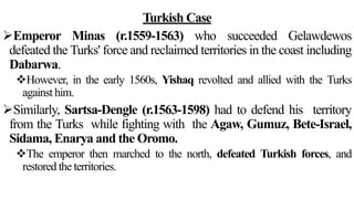 Turkish Case
Emperor Minas (r.1559-1563) who succeeded Gelawdewos
defeated the Turks' force and reclaimed territories in the coast including
Dabarwa.
However, in the early 1560s, Yishaq revolted and allied with the Turks
against him.
Similarly, Sartsa-Dengle (r.1563-1598) had to defend his territory
from the Turks while fighting with the Agaw, Gumuz, Bete-Israel,
Sidama, Enarya and the Oromo.
The emperor then marched to the north, defeated Turkish forces, and
restored the territories.
 