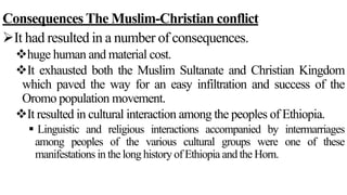 Consequences The Muslim-Christian conflict
It had resulted in a number of consequences.
huge human and material cost.
It exhausted both the Muslim Sultanate and Christian Kingdom
which paved the way for an easy infiltration and success of the
Oromo population movement.
It resulted in cultural interaction among the peoples of Ethiopia.
 Linguistic and religious interactions accompanied by intermarriages
among peoples of the various cultural groups were one of these
manifestations in the long history of Ethiopia and the Horn.
 