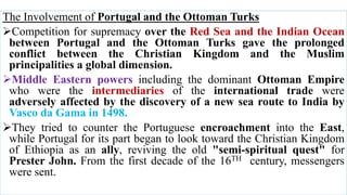 The Involvement of Portugal and the Ottoman Turks
Competition for supremacy over the Red Sea and the Indian Ocean
between Portugal and the Ottoman Turks gave the prolonged
conflict between the Christian Kingdom and the Muslim
principalities a global dimension.
Middle Eastern powers including the dominant Ottoman Empire
who were the intermediaries of the international trade were
adversely affected by the discovery of a new sea route to India by
Vasco da Gama in 1498.
They tried to counter the Portuguese encroachment into the East,
while Portugal for its part began to look toward the Christian Kingdom
of Ethiopia as an ally, reviving the old "semi-spiritual quest" for
Prester John. From the first decade of the 16TH century, messengers
were sent.
 