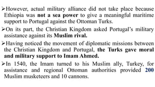However, actual military alliance did not take place because
Ethiopia was not a sea power to give a meaningful maritime
support to Portugal against the Ottoman Turks.
On its part, the Christian Kingdom asked Portugal’s military
assistance against its Muslim rival.
Having noticed the movement of diplomatic missions between
the Christian Kingdom and Portugal, the Turks gave moral
and military support to Imam Ahmed.
In 1540, the Imam turned to his Muslim ally, Turkey, for
assistance and regional Ottoman authorities provided 200
Muslim musketeers and 10 cannons.
 