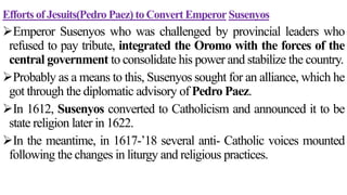 Efforts of Jesuits(Pedro Paez) to Convert Emperor Susenyos
Emperor Susenyos who was challenged by provincial leaders who
refused to pay tribute, integrated the Oromo with the forces of the
central government to consolidate his power and stabilize the country.
Probably as a means to this, Susenyos sought for an alliance, which he
got through the diplomatic advisory of Pedro Paez.
In 1612, Susenyos converted to Catholicism and announced it to be
state religion later in 1622.
In the meantime, in 1617-’18 several anti- Catholic voices mounted
following the changes in liturgy and religious practices.
 