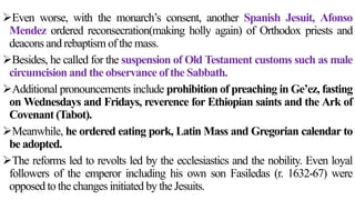 Even worse, with the monarch’s consent, another Spanish Jesuit, Afonso
Mendez ordered reconsecration(making holly again) of Orthodox priests and
deacons and rebaptism of the mass.
Besides, he called for the suspension of Old Testament customs such as male
circumcision and the observance of the Sabbath.
Additional pronouncements include prohibition of preaching in Ge’ez, fasting
on Wednesdays and Fridays, reverence for Ethiopian saints and the Ark of
Covenant (Tabot).
Meanwhile, he ordered eating pork, Latin Mass and Gregorian calendar to
be adopted.
The reforms led to revolts led by the ecclesiastics and the nobility. Even loyal
followers of the emperor including his own son Fasiledas (r. 1632-67) were
opposed to the changes initiated by the Jesuits.
 