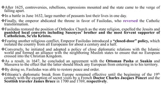 After 1625, controversies, rebellions, repressions mounted and the state came to the verge of
falling apart.
In a battle in June 1632, large number of peasants lost their lives in one day.
Finally, the emperor abdicated the throne in favor of Fasiledas, who reversed the Catholic
transformation.
Fasiledas restored the position of Orthodox Church as the state religion, expelled the Jesuits and
punished local converts including Susenyos’ brother and the most fervent supporter of
Catholicism, Se'ela Kristos.
Fearing another religious conflict, Emperor Fasiledas introduced a “closed-door” policy, which
isolated the country from all Europeans for about a century and a half.
Conversely, he initiated and adopted a policy of close diplomatic relations with the Islamic
world and formed an alliance with the neighboring Muslim states to ensure that no European
crossed into the Christian Kingdom.
As a result, in 1647, he concluded an agreement with the Ottoman Pasha at Suakin and
Massawa to the effect that the latter should block any European from entering in to his territory.
By doing so, Fasiledas was able to restore peace and order.
Ethiopia’s diplomatic break from Europe remained effective until the beginning of the 19th
century with the exception of secret visits by a French Doctor Charles Jacques Poncet and the
Scottish traveler James Bruce in 1700 and 1769, respectively.
 