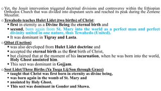 oYet, the Jesuit intervention triggered doctrinal divisions and controversy within the Ethiopian
Orthodox Church that was divided into disputant sects and reached its peak during the Zemene
Mesafint.
oTewahedo teaches Hulet Lidet (two births) of Christ:
 first in eternity as a Divine Being the eternal birth and
 second, born again from St. Mary into the world as a perfect man and perfect
divinity united in one nature, thus Tewahedo (United).
 It was dominant in Tigray and Lasta.
oQibat (Unction)
 was also developed from Hulet Lidet doctrine and
 accepted the eternal birth as the first birth of Christ,
 but claimed that at the moment of his incarnation, when he was born into the world,
Holy Ghost anointed him.
 This sect was dominant in Gojjam.
oSost Lidet/Three Births (Ya Tsega Lij/Son through Grace)
 taught that Christ was first born in eternity as divine being,
 was born again in the womb of St. Mary and
 anointed by Holy Ghost.
 This sect was dominant in Gonder and Shawa.
 