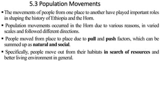 5.3 Population Movements
The movements of people from one place to another have played important roles
in shaping the history of Ethiopia and the Horn.
 Population movements occurred in the Horn due to various reasons, in varied
scales and followed different directions.
 People moved from place to place due to pull and push factors, which can be
summed up as natural and social.
 Specifically, people move out from their habitats in search of resources and
better living environment in general.
 