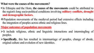 What were the causes of the movements?
In Ethiopia and the Horn, the causes of the movements could be attributed to
the region's long socio-political conditions involving military conflicts, drought
and demographic factors.
Population movements of the medieval period had extensive effects including
the integration of peoples across ethnic and religious lines.
Majoroutcomes of population movements
It include religious, ethnic and linguistic interactions and intermingling of
peoples.
Specifically, this has resulted in intermarriage of peoples, change of abode,
original culture and evolution of new identities.
 