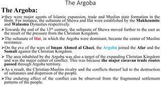 The Argoba
The Argoba:
they were major agents of Islamic expansion, trade and Muslim state formation in the
Horn. For instance, the sultanate of Shewa and Ifat were established by the Makhzumite
and Walasma Dynasties respectively.
Towards the end of the 13th century, the sultanate of Shewa moved further to the east as
the result of the pressure from the Christian Kingdom.
The sultanate of Ifat, in which the Argoba were dominant, became the center of Muslim
resistance.
On the eve of the wars of Imam Ahmed al Ghazi, the Argoba joined the Afar and the
Somali against the Christian Kingdom.
 The area inhabited by the Argoba was also a target of the expanding Christian Kingdom
and was the major center of conflict. This was because the major caravan trade routes
passed through Argoba territory.
As a result, the Christian-Muslim rivalry and the conflicts thereof led to the destruction
of sultanates and dispersion of the people.
The enduring effect of the conflict can be observed from the fragmented settlement
patterns of the people.
 