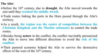 The Afar:
before the 16th century, due to drought, the Afar moved towards the
east until they reached the middle Awash.
Trade routes linking the ports in the Horn passed through the Afar's
territory.
As a result, the region was the centre of competition between the
Christian Kingdom and the Muslim sultanates to control the trade
routes.
Besides being actors in the conflict, the conflict inevitably pressurized
the Afar to move into different directions to avoid the risk of the
conflicts.
Their pastoral economy helped the Afar to survive the destructive
effects of the wars of the 16th century.
 