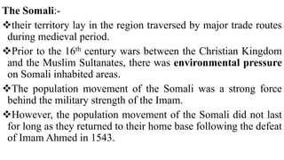 The Somali:-
their territory lay in the region traversed by major trade routes
during medieval period.
Prior to the 16th century wars between the Christian Kingdom
and the Muslim Sultanates, there was environmental pressure
on Somali inhabited areas.
The population movement of the Somali was a strong force
behind the military strength of the Imam.
However, the population movement of the Somali did not last
for long as they returned to their home base following the defeat
of Imam Ahmed in 1543.
 