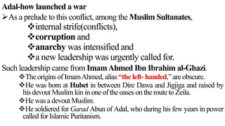 Adal-how launched a war
As a prelude to this conflict, among the Muslim Sultanates,
internal strife(conflicts),
corruption and
anarchy was intensified and
a new leadership was urgently called for.
Such leadership came from ImamAhmed Ibn Ibrahim al-Ghazi.
The origins of ImamAhmed, alias “the left- handed,” are obscure.
He was born at Hubet in between Dire Dawa and Jigjiga and raised by
his devout Muslim kin in one of the oases on the route to Zeila.
He was a devout Muslim.
He soldiered for Garad Abun of Adal, who during his few years in power
called for Islamic Puritanism.
 