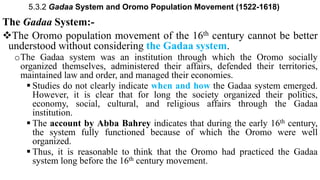 5.3.2 Gadaa System and Oromo Population Movement (1522-1618)
The Gadaa System:-
The Oromo population movement of the 16th century cannot be better
understood without considering the Gadaa system.
oThe Gadaa system was an institution through which the Oromo socially
organized themselves, administered their affairs, defended their territories,
maintained law and order, and managed their economies.
 Studies do not clearly indicate when and how the Gadaa system emerged.
However, it is clear that for long the society organized their politics,
economy, social, cultural, and religious affairs through the Gadaa
institution.
 The account by Abba Bahrey indicates that during the early 16th century,
the system fully functioned because of which the Oromo were well
organized.
 Thus, it is reasonable to think that the Oromo had practiced the Gadaa
system long before the 16th century movement.
 