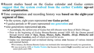 Recent studies based on the Gadaa calendar and Gadaa centers
suggest that the system evolved from the earlier Cushitic age-set
social organization.
Time computation and recording history was based on the eight-year
segment of time.
 In the system, eight years represented one Gadaa period,
 5-gadaa periods or 40 years represented one generation and
 nine generations represented an era.
• Accordingly, the earliest eras of Gadaa but still obscure were those of Bidiri Dhoqqe.
• Prior to the beginning of Gadaa Borana-Barentu around 1450 AD, the Oromo passed
through known eras of Taya, Tasaa, Munyo, Suftu, Maddile, Abroji, Dhittacha and
Warra-Daye (warden), each of which survived for an era.
• Gadaa was interrupted and revitalized during various eras because of various internal
and external factors.
For instance, the Borana-Barentu Gadaa was instituted after interruption for nearly two generations.
It was revived in 1450 at Madda Walabu that became the central Chaffe (assembly) and seat of the
senior Qallu until 1900.
 
