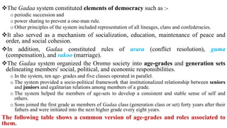The Gadaa system constituted elements of democracy such as :-
o periodic succession and
o power sharing to prevent a one-man rule.
o Other principles of the system included representation of all lineages, clans and confederacies.
It also served as a mechanism of socialization, education, maintenance of peace and
order, and social cohesion.
In addition, Gadaa constituted rules of arara (conflict resolution), guma
(compensation), and rakoo (marriage).
The Gadaa system organized the Oromo society into age-grades and generation sets
delineating members' social, political, and economic responsibilities.
o In the system, ten age- grades and five classes operated in parallel.
o The system provided a socio-political framework that institutionalized relationship between seniors
and juniors and egalitarian relations among members of a grade.
o The system helped the members of age-sets to develop a consistent and stable sense of self and
others.
o Sons joined the first grade as members of Gadaa class (generation class or set) forty years after their
fathers and were initiated into the next higher grade every eight years.
The following table shows a common version of age-grades and roles associated to
them.
 