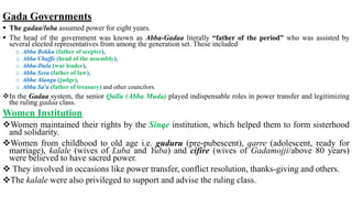 Gada Governments
 The gadaa/luba assumed power for eight years.
 The head of the government was known as Abba-Gadaa literally “father of the period” who was assisted by
several elected representatives from among the generation set. These included
o Abba Bokku (father of scepter),
o Abba Chaffe (head of the assembly),
o Abba-Dula (war leader),
o Abba Sera (father of law),
o Abba Alanga (judge),
o Abba Sa'a (father of treasury) and other councilors.
In the Gadaa system, the senior Qallu (Abba Muda) played indispensable roles in power transfer and legitimizing
the ruling gadaa class.
Women Institution
Women maintained their rights by the Sinqe institution, which helped them to form sisterhood
and solidarity.
Women from childhood to old age i.e. guduru (pre-pubescent), qarre (adolescent, ready for
marriage), kalale (wives of Luba and Yuba) and cifire (wives of Gadamojji/above 80 years)
were believed to have sacred power.
 They involved in occasions like power transfer, conflict resolution, thanks-giving and others.
The kalale were also privileged to support and advise the ruling class.
 
