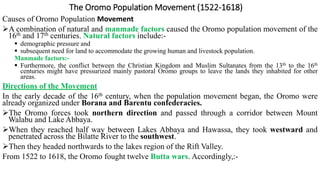 The Oromo Population Movement (1522-1618)
Causes of Oromo Population Movement
A combination of natural and manmade factors caused the Oromo population movement of the
16th and 17th centuries. Natural factors include:-
 demographic pressure and
 subsequent need for land to accommodate the growing human and livestock population.
Manmade factors:-
 Furthermore, the conflict between the Christian Kingdom and Muslim Sultanates from the 13th to the 16th
centuries might have pressurized mainly pastoral Oromo groups to leave the lands they inhabited for other
areas.
Directions of the Movement
In the early decade of the 16th century, when the population movement began, the Oromo were
already organized under Borana and Barentu confederacies.
The Oromo forces took northern direction and passed through a corridor between Mount
Walabu and Lake Abbaya.
When they reached half way between Lakes Abbaya and Hawassa, they took westward and
penetrated across the Bilatte River to the southwest.
Then they headed northwards to the lakes region of the Rift Valley.
From 1522 to 1618, the Oromo fought twelve Butta wars. Accordingly,:-
 