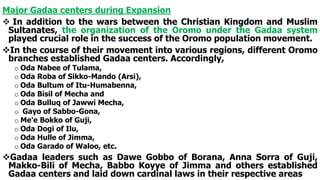 Major Gadaa centers during Expansion
 In addition to the wars between the Christian Kingdom and Muslim
Sultanates, the organization of the Oromo under the Gadaa system
played crucial role in the success of the Oromo population movement.
In the course of their movement into various regions, different Oromo
branches established Gadaa centers. Accordingly,
o Oda Nabee of Tulama,
o Oda Roba of Sikko-Mando (Arsi),
o Oda Bultum of Itu-Humabenna,
o Oda Bisil of Mecha and
o Oda Bulluq of Jawwi Mecha,
o Gayo of Sabbo-Gona,
o Me'e Bokko of Guji,
o Oda Dogi of Ilu,
o Oda Hulle of Jimma,
o Oda Garado of Waloo, etc.
Gadaa leaders such as Dawe Gobbo of Borana, Anna Sorra of Guji,
Makko-Bili of Mecha, Babbo Koyye of Jimma and others established
Gadaa centers and laid down cardinal laws in their respective areas
 