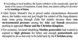 According to local tradition, the Imam withdrew to the countryside, upon the
death of his source of inspiration, Garad Abun, and started calling for devotion
to the teachings of Islam.
After Imam Ahmad’s rise to power under circumstances discussed
above, the battles were not just fought for control of the long-distance
trade route going through Zeila but mainly because there was
environmental pressure among the Afar and Somali pastoralists
pushing to approach Harar and the Christian Kingdom.
For centuries, lowland inhabiting Muslim pastoralists had wanted to
expand to high plateaus for better and enough pasturelands and
attempted to do so but only to be held back by the Christian army.
 