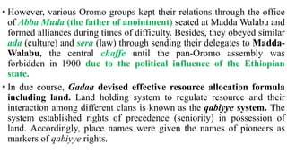 • However, various Oromo groups kept their relations through the office
of Abba Muda (the father of anointment) seated at Madda Walabu and
formed alliances during times of difficulty. Besides, they obeyed similar
ada (culture) and sera (law) through sending their delegates to Madda-
Walabu, the central chaffe until the pan-Oromo assembly was
forbidden in 1900 due to the political influence of the Ethiopian
state.
• In due course, Gadaa devised effective resource allocation formula
including land. Land holding system to regulate resource and their
interaction among different clans is known as the qabiyye system. The
system established rights of precedence (seniority) in possession of
land. Accordingly, place names were given the names of pioneers as
markers of qabiyye rights.
 